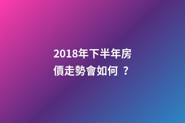 2018年下半年房價走勢會如何？